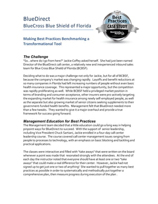 BlueDirect	
BlueCross	Blue	Shield	of	Florida	
Making	Best	Practices	Benchmarking	a	
Transformational	Tool	
The Challenge	
"So…where	do	I	go	from	here?"	Jackie	Coffey	asked	herself.		She	had	just	been	named	
Director	of	the	BlueDirect	call	center,	a	relatively	new	and	inexperienced	inbound	sales	
team	for	Blue	Cross	Blue	Shield	of	Florida	(BCBSF).				
	
Deciding	what	to	do	was	a	major	challenge	not	only	for	Jackie,	but	for	all	of	BCBSF,	
because	the	company’s	market	was	changing	rapidly.		Layoffs	and	benefit	reductions	at	
so	many	companies	in	Florida	had	left	increasing	numbers	of	people	without	even	basic	
health	insurance	coverage.		This	represented	a	major	opportunity,	but	the	competition	
was	rapidly	proliferating	as	well.		While	BCBSF	held	a	privileged	market	position	in	
terms	of	branding	and	consumer	acceptance,	other	insurers	were	pro-actively	targeting	
the	expanding	market	for	health	insurance	among	newly	self-employed	people,	as	well	
as	the	separate	but	also	growing	market	of	senior	citizens	seeking	supplements	to	their	
government-funded	health	benefits.		Management	felt	that	BlueDirect	needed	more	
than	a	few	tweaks.		They	wanted	to	give	it	a	major	overhaul	and	provide	a	true	
framework	for	success	going	forward.			
	
Management Education for Best Practices	
The	Management	team	decided	that	a	little	education	could	go	a	long	way	in	helping	
pinpoint	ways	for	BlueDirect	to	succeed.		With	the	support	of		senior	leadership,	
including	Vice	President	Chuck	Sartiani,	Jackie	enrolled	in	a	four-day	call	center	
leadership	course.		The	course	covered	call	center	management	issues	ranging	from	
people	to	processes	to	technology,	with	an	emphasis	on	basic	blocking	and	tackling	and	
practical	applications.			
	
The	classes	were	interactive	and	filled	with	"take	aways"	that	were	written	on	the	board	
whenever	a	point	was	made	that		resonated	strongly	with	the	attendees.		At	the	end	of	
each	day	the	instructor	noted	that	everyone	should	have	at	least	one	or	two	"take	
aways"	that	could	make	a	real	difference	for	their	center.		However,	Jackie	had	not	
signed	up	to	get	just	one	or	two	of	anything!		She	wanted	to	pull	together	as	many	best	
practices	as	possible	in	order	to	systematically	and	methodically	put	together	a	
comprehensive	plan,	then	measure	progress	during	execution	of	the	plan	.			
	
 