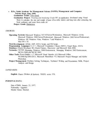 • B.Sc., Sadat Academy for Management Science (SAMS), Management and Computer
Science Dept., June 1999.
Graduation Grade: Very Good.
Graduation Project: Treating and Analyzing Crude Oil: an application developed using Visual
Basic to calculate the size and weight of pure oil in cubic meters and long tons after extracting the
basic sediment and water from crude oil.
Project Grade: Distinction.
COURCES:
Operating Systems: Microsoft Windows NT 4.0 Server/Workstation, Microsoft Windows 95/98,
Microsoft Windows 2000 Server/Professional, Microsoft Windows 2003 Server/Professional,
Windows XP, Windows Vista, Windows 7 and Windows 8.
Mac OS v 10.
Web Development: HTML ASP, JAVA Script, and VB Script.
Programming Languages C, C++, Microsoft Foundation Classes (MFC), Visual Basic, JAVA.
Database: Oracle Developer R2, Oracle Finance, Discoverer and Microsoft SQL2000.
Networks: TCP/IP, Managing Windows 2000 Environment, Managing Windows 2003 Environment,
MCSA 2000 and MCSE 2003.
Other Tools: Power Builder v.7, Microsoft Visual Interdev 6.0, Microsoft Office
98/2000/Xp/2003/2013, Microsoft PhotoDraw V2, Microsoft Project Manager and Adobe
Photoshop.
Project Management: Problem Solving Techniques, Technical Writing and Presentation Skills, Project
Analysis and Design.
LANGUAGES:
English: Fluent (Written & Spoken). TOEFL score: 570.
PERSONAL DATA:
Date of Birth: January 23, 1977.
Nationality: Egyptian.
Marital Status: Married.
 
