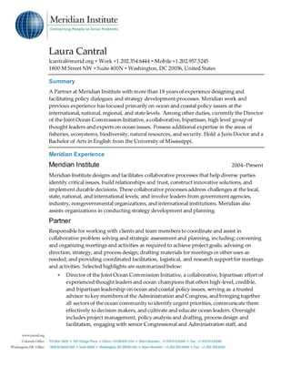 Laura Cantral
lcantral@merid.org • Work +1.202.354.6444 •Mobile +1.202.957.5245
1800 M Street NW •Suite 400N •Washington, DC 20036,United States
Summary
A Partner at Meridian Institute with more than 18 years of experience designing and
facilitating policy dialogues and strategy development processes. Meridian work and
previous experience has focused primarily on ocean and coastal policy issues at the
international, national, regional, and state levels. Among other duties, currently the Director
of the Joint Ocean Commission Initiative, a collaborative, bipartisan, high level group of
thought leaders and experts on ocean issues. Possess additional expertise in the areas of
fisheries, ecosystems, biodiversity, natural resources, and security. Hold a Juris Doctor and a
Bachelor of Arts in English from the University of Mississippi.
Meridian Experience
Meridian Institute 2004–Present
Meridian Institute designs and facilitates collaborative processes that help diverse parties
identify critical issues, build relationships and trust, construct innovative solutions, and
implement durable decisions. These collaborative processes address challenges at the local,
state, national, and international levels, and involve leaders from government agencies,
industry, nongovernmental organizations, and international institutions. Meridian also
assists organizations in conducting strategy development and planning.
Partner
Responsible for working with clients and team members to coordinate and assist in
collaborative problem solving and strategic assessment and planning, including: convening
and organizing meetings and activities as required to achieve project goals; advising on
direction, strategy, and process design; drafting materials for meetings or other uses as
needed; and providing coordinated facilitation, logistical, and research support for meetings
and activities. Selected highlights are summarized below:
 Director of the Joint Ocean Commission Initiative, a collaborative, bipartisan effort of
experienced thought leaders and ocean champions that offers high-level, credible,
and bipartisan leadership on ocean and coastal policy issues, serving as a trusted
advisor to key members of the Administration and Congress, and bringing together
all sectors of the ocean community to identify urgent priorities, communicate them
effectively to decision makers, and cultivate and educate ocean leaders. Oversight
includes project management, policy analysis and drafting, process design and
facilitation, engaging with senior Congressional and Administration staff, and
 