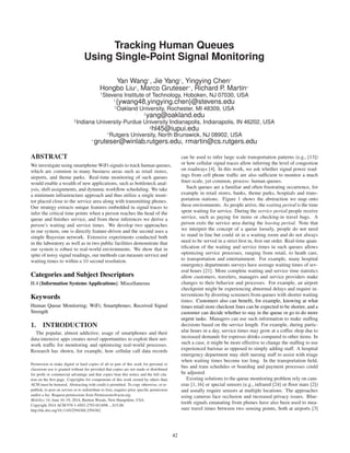 Tracking Human Queues
Using Single-Point Signal Monitoring
Yan Wang†
, Jie Yang‡
, Yingying Chen†
Hongbo Liu♯
, Marco Gruteser∗
, Richard P. Martin∗
†
Stevens Institute of Technology, Hoboken, NJ 07030, USA
†
{ywang48,yingying.chen}@stevens.edu
‡
Oakland University, Rochester, MI 48309, USA
‡
yang@oakland.edu
♯
Indiana University-Purdue University Indianapolis, Indianapolis, IN 46202, USA
♯
hl45@iupui.edu
∗
Rutgers University, North Brunswick, NJ 08902, USA
∗
gruteser@winlab.rutgers.edu, rmartin@cs.rutgers.edu
ABSTRACT
We investigate using smartphone WiFi signals to track human queues,
which are common in many business areas such as retail stores,
airports, and theme parks. Real-time monitoring of such queues
would enable a wealth of new applications, such as bottleneck anal-
ysis, shift assignments, and dynamic workﬂow scheduling. We take
a minimum infrastructure approach and thus utilize a single moni-
tor placed close to the service area along with transmitting phones.
Our strategy extracts unique features embedded in signal traces to
infer the critical time points when a person reaches the head of the
queue and ﬁnishes service, and from these inferences we derive a
person’s waiting and service times. We develop two approaches
in our system, one is directly feature-driven and the second uses a
simple Bayesian network. Extensive experiments conducted both
in the laboratory as well as in two public facilities demonstrate that
our system is robust to real-world environments. We show that in
spite of noisy signal readings, our methods can measure service and
waiting times to within a 10 second resolution.
Categories and Subject Descriptors
H.4 [Information Systems Applications]: Miscellaneous
Keywords
Human Queue Monitoring; WiFi; Smartphones; Received Signal
Strength
1. INTRODUCTION
The popular, almost addictive, usage of smartphones and their
data-intensive apps creates novel opportunities to exploit their net-
work trafﬁc for monitoring and optimizing real-world processes.
Research has shown, for example, how cellular call data records
Permission to make digital or hard copies of all or part of this work for personal or
classroom use is granted without fee provided that copies are not made or distributed
for proﬁt or commercial advantage and that copies bear this notice and the full cita-
tion on the ﬁrst page. Copyrights for components of this work owned by others than
ACM must be honored. Abstracting with credit is permitted. To copy otherwise, or re-
publish, to post on servers or to redistribute to lists, requires prior speciﬁc permission
and/or a fee. Request permissions from Permissions@acm.org.
MobiSys’14, June 16–19, 2014, Bretton Woods, New Hampshire, USA.
Copyright 2014 ACM 978-1-4503-2793-0/14/06 ...$15.00.
http://dx.doi.org/10.1145/2594368.2594382.
can be used to infer large scale transportation patterns (e.g., [13])
or how cellular signal traces allow inferring the level of congestion
on roadways [4]. In this work, we ask whether signal power read-
ings from cell phone trafﬁc are also sufﬁcient to monitor a much
ﬁner-scale, yet common, process: human queues.
Such queues are a familiar and often frustrating occurrence, for
example in retail stores, banks, theme parks, hospitals and trans-
portation stations. Figure 1 shows the abstraction we map onto
these environments. As people arrive, the waiting period is the time
spent waiting for service. During the service period people receive
service, such as paying for items or checking-in travel bags. A
person exits the service area during the leaving period. Note that
we interpret the concept of a queue loosely, people do not need
to stand in line but could sit in a waiting room and do not always
need to be served in a strict ﬁrst in, ﬁrst out order. Real-time quan-
tiﬁcation of the waiting and service times in such queues allows
optimizing service processes, ranging from retail, to heath care,
to transportation and entertainment. For example, many hospital
emergency departments surveys have average waiting times of sev-
eral hours [21]. More complete waiting and service time statistics
allow customers, travelers, managers and service providers make
changes to their behavior and processes. For example, an airport
checkpoint might be experiencing abnormal delays and require in-
terventions by diverting screeners from queues with shorter waiting
times. Customers also can beneﬁt, for example, knowing at what
times retail store checkout lines can be expected to be shorter, and a
customer can decide whether to stay in the queue or go to do more
urgent tasks. Managers can use such information to make stafﬁng
decisions based on the service length. For example, during partic-
ular hours in a day, service times may grow at a coffee shop due to
increased demands for espresso drinks compared to other items. In
such a case, it might be more effective to change the stafﬁng to use
experienced baristas as opposed to simply adding staff. A hospital
emergency department may shift nursing staff to assist with triage
when waiting times become too long. In the transportation ﬁeld,
bus and train schedules or boarding and payment processes could
be adjusted.
Existing solutions to the queue monitoring problem rely on cam-
eras [1, 16] or special sensors (e.g., infrared [24] or ﬂoor mats [2])
and usually require sensors at multiple locations. The approaches
using cameras face occlusion and increased privacy issues. Blue-
tooth signals emanating from phones have also been used to mea-
sure travel times between two sensing points, both at airports [3]
42
 