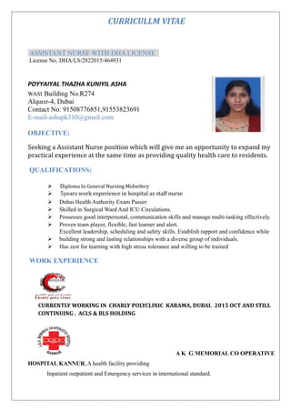 CURRICULLM VITAE
ASSISTANT NURSE WITH DHA LICENSE
License No. DHA/LS/2822015/464931
POYYAIYAL THAZHA KUNIYIL ASHA
WASI Building No.R274
Alquoz-4, Dubai
Contact No: 91508776851,91553823691
E-mail-ashapk310@gmail.com
OBJECTIVE:
Seeking a Assistant Nurse position which will give me an opportunity to expand my
practical experience at the same time as providing quality health care to residents.
QUALIFICATIONS:
 Diploma In General Nursing Midwifery
 5years work experience in hospital as staff nurse
 Dubai Health Authority Exam Passer.
 Skilled in Surgical Ward And ICU Circulations.
 Possesses good interpersonal, communication skills and manage multi-tasking effectively.
 Proven team player, flexible, fast learner and alert.
Excellent leadership, scheduling and safety skills. Establish rapport and confidence while
 building strong and lasting relationships with a diverse group of individuals.
 Has zest for learning with high stress tolerance and willing to be trained
WORK EXPERIENCE
CURRENTLY WORKING IN CHARLY POLYCLINIC KARAMA, DUBAI. 2015 OCT AND STILL
CONTINUING . ACLS & BLS HOLDING
 A K G MEMORIAL CO OPERATIVE
HOSPITAL KANNUR, A health facility providing
Inpatient outpatient and Emergency services in international standard.
 