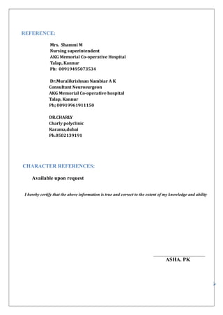 REFERENCE:
Mrs. Shammi M
Nursing superintendent
AKG Memorial Co-operative Hospital
Talap, Kannur
Ph: 00919495073534
Dr.Muralikrishnan Nambiar A K
Consultant Neurosurgeon
AKG Memorial Co-operative hospital
Talap, Kannur
Ph; 00919961911150
DR.CHARLY
Charly polyclinic
Karama,dubai
Ph.0502139191
CHARACTER REFERENCES:
Available upon request
I hereby certify that the above information is true and correct to the extent of my knowledge and ability
________________________
ASHA. PK

 