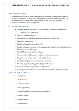 APRIL 2010 TO JUNE 2015 In Neuro Surgical Intensive Care Unit STAFF NURSE
JOB DESCRIPTION:
 Assesses, plans, implement, and evaluates individual patient of care according to standards.
 Accepts responsibility for direction of co-workers in the implementation of plans of care.
 May be required to work in other areas according to skill and acuity of patients.
 Provides exceptional service to all patients.
CLINICAL EXPERIENCE
 Working in Neuro Surgical ICU,AKG Memorial Co-operative Hospital from
1st
April2010 as a Staff Nurse.
 Nature of work involvement.
 Plan and implement highest standard of patient care in Neuro ICU.
 Emergency management’
 Familiar with equipments in Neuro ICU.
 Familiar with basic operations of all equipments in Neuro ICU &including Ventilator.
 Management of complications.
 Careful Monitoring of ECG & vital signs
 Awareness about all Emergency medicines and its complications.
 Preparation and administrations of IV & other Drugs.
 Careful counting &supervision regarding instruments.
 Providing psychological support to the patient & relatives.
 Supervision of Auxiliary nurse & Nursing students.
 Teaching &demonstration of procedures to Auxiliary Nurse & Nursing Students.
EQUIPMENTS HANDLED
 Ventilators
 Defibrillators
 Cardiac monitors
 Pulse oxymeters
 Automatic and manual ECG recording machines
 Infusion pump
 Multiparameter
 BP Apparatus
 