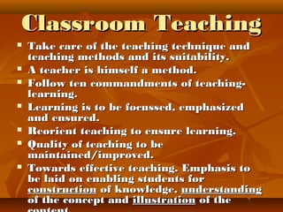 Classroom TeachingClassroom Teaching
 Take care of the teaching technique andTake care of the teaching technique and
teaching methods and its suitability.teaching methods and its suitability.
 A teacher is himself a method.A teacher is himself a method.
 Follow ten commandments of teaching-Follow ten commandments of teaching-
learning.learning.
 Learning is to be focussed, emphasizedLearning is to be focussed, emphasized
and ensured.and ensured.
 Reorient teaching to ensure learning.Reorient teaching to ensure learning.
 Quality of teaching to beQuality of teaching to be
maintained/improved.maintained/improved.
 Towards effective teaching. Emphasis toTowards effective teaching. Emphasis to
be laid on enabling students forbe laid on enabling students for
constructionconstruction of knowledge,of knowledge, understandingunderstanding
of the concept andof the concept and illustrationillustration of theof the
 