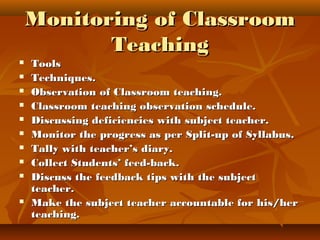 Monitoring of ClassroomMonitoring of Classroom
TeachingTeaching
 ToolsTools
 Techniques.Techniques.
 Observation of Classroom teaching.Observation of Classroom teaching.
 Classroom teaching observation schedule.Classroom teaching observation schedule.
 Discussing deficiencies with subject teacher.Discussing deficiencies with subject teacher.
 Monitor the progress as per Split-up of Syllabus.Monitor the progress as per Split-up of Syllabus.
 Tally with teacher’s diary.Tally with teacher’s diary.
 Collect Students’ feed-back.Collect Students’ feed-back.
 Discuss the feedback tips with the subjectDiscuss the feedback tips with the subject
teacher.teacher.
 Make the subject teacher accountable for his/herMake the subject teacher accountable for his/her
teaching.teaching.
 