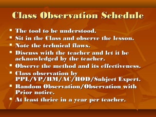 Class Observation ScheduleClass Observation Schedule
 The tool to be understood.The tool to be understood.
 Sit in the Class and observe the lesson.Sit in the Class and observe the lesson.
 Note the technical flaws.Note the technical flaws.
 Discuss with the teacher and let it beDiscuss with the teacher and let it be
acknowledged by the teacher.acknowledged by the teacher.
 Observe the method and its effectiveness.Observe the method and its effectiveness.
 Class observation byClass observation by
PPL/VP/HM/AC/HOD/Subject Expert.PPL/VP/HM/AC/HOD/Subject Expert.
 Random Observation/Observation withRandom Observation/Observation with
Prior notice.Prior notice.
 At least thrice in a year per teacher.At least thrice in a year per teacher.
 