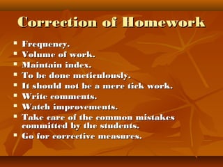 Correction of HomeworkCorrection of Homework
 Frequency.Frequency.
 Volume of work.Volume of work.
 Maintain index.Maintain index.
 To be done meticulously.To be done meticulously.
 It should not be a mere tick work.It should not be a mere tick work.
 Write comments.Write comments.
 Watch improvements.Watch improvements.
 Take care of the common mistakesTake care of the common mistakes
committed by the students.committed by the students.
 Go for corrective measures.Go for corrective measures.
 