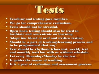 TestsTests
 Teaching and testing goes together.Teaching and testing goes together.
 We go for comprehensive evaluation.We go for comprehensive evaluation.
 Tests should not be stressful.Tests should not be stressful.
 Open book testing should also be tried toOpen book testing should also be tried to
facilitate and concentrate on learning.facilitate and concentrate on learning.
 Adopt fine blend of oral and written testing.Adopt fine blend of oral and written testing.
 Should be a part of teaching-learning process andShould be a part of teaching-learning process and
to be programmed that way.to be programmed that way.
 Test should be rhythmic (class test, weekly testTest should be rhythmic (class test, weekly test
and monthly test) but with or without schedule.and monthly test) but with or without schedule.
 Let every Thursday/Monday be the test.Let every Thursday/Monday be the test.
 It guides the course of teaching.It guides the course of teaching.
 It is a part of evaluation and assessment process.It is a part of evaluation and assessment process.
 