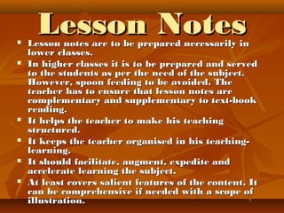 Lesson NotesLesson Notes Lesson notes are to be prepared necessarily inLesson notes are to be prepared necessarily in
lower classes.lower classes.
 In higher classes it is to be prepared and servedIn higher classes it is to be prepared and served
to the students as per the need of the subject.to the students as per the need of the subject.
However, spoon feeding to be avoided. TheHowever, spoon feeding to be avoided. The
teacher has to ensure that lesson notes areteacher has to ensure that lesson notes are
complementary and supplementary to text-bookcomplementary and supplementary to text-book
reading.reading.
 It helps the teacher to make his teachingIt helps the teacher to make his teaching
structured.structured.
 It keeps the teacher organised in his teaching-It keeps the teacher organised in his teaching-
learning.learning.
 It should facilitate, augment, expedite andIt should facilitate, augment, expedite and
accelerate learning the subject.accelerate learning the subject.
 At least covers salient features of the content. ItAt least covers salient features of the content. It
can be comprehensive if needed with a scope ofcan be comprehensive if needed with a scope of
illustration.illustration.
 