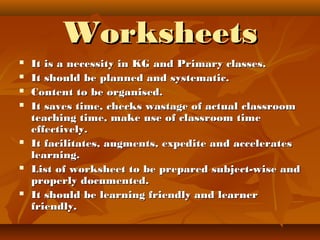 WorksheetsWorksheets
 It is a necessity in KG and Primary classes.It is a necessity in KG and Primary classes.
 It should be planned and systematic.It should be planned and systematic.
 Content to be organised.Content to be organised.
 It saves time, checks wastage of actual classroomIt saves time, checks wastage of actual classroom
teaching time, make use of classroom timeteaching time, make use of classroom time
effectively.effectively.
 It facilitates, augments, expedite and acceleratesIt facilitates, augments, expedite and accelerates
learning.learning.
 List of worksheet to be prepared subject-wise andList of worksheet to be prepared subject-wise and
properly documented.properly documented.
 It should be learning friendly and learnerIt should be learning friendly and learner
friendly.friendly.
 