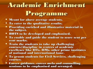 Academic EnrichmentAcademic Enrichment
ProgrammeProgramme
 Meant for above average students.Meant for above average students.
 To cater to the qualitative results.To cater to the qualitative results.
 Providing enriched and illustrative material inProviding enriched and illustrative material in
the subject.the subject.
 HOTS to be developed and emphasised.HOTS to be developed and emphasised.
 To enable and guide the student to score sent perTo enable and guide the student to score sent per
cent marks.cent marks.
 Train the students to take up challengingTrain the students to take up challenging
courses/discipline in centres of academiccourses/discipline in centres of academic
excellence like IITs, IIMs, other prime institutesexcellence like IITs, IIMs, other prime institutes
of national and international fame.of national and international fame.
 To groom students for Civil Services, challengingTo groom students for Civil Services, challenging
courses.courses.
 Career guidance, career mela and counsellingCareer guidance, career mela and counselling
sessions to be emphasised and arranged.sessions to be emphasised and arranged.
 