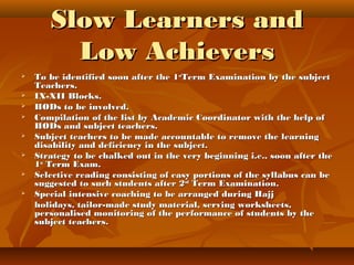 Slow Learners andSlow Learners and
Low AchieversLow Achievers
 To be identified soon after the 1To be identified soon after the 1stst
Term Examination by the subjectTerm Examination by the subject
Teachers.Teachers.
 IX-XII Blocks.IX-XII Blocks.
 HODs to be involved.HODs to be involved.
 Compilation of the list by Academic Coordinator with the help ofCompilation of the list by Academic Coordinator with the help of
HODs and subject teachers.HODs and subject teachers.
 Subject teachers to be made accountable to remove the learningSubject teachers to be made accountable to remove the learning
disability and deficiency in the subject.disability and deficiency in the subject.
 Strategy to be chalked out in the very beginning i.e., soon after theStrategy to be chalked out in the very beginning i.e., soon after the
11stst
Term Exam.Term Exam.
 Selective reading consisting of easy portions of the syllabus can beSelective reading consisting of easy portions of the syllabus can be
suggested to such students after 2suggested to such students after 2ndnd
Term Examination.Term Examination.
 Special intensive coaching to be arranged during HajjSpecial intensive coaching to be arranged during Hajj
holidays, tailor-made study material, serving worksheets,holidays, tailor-made study material, serving worksheets,
personalised monitoring of the performance of students by thepersonalised monitoring of the performance of students by the
subject teachers.subject teachers.
 