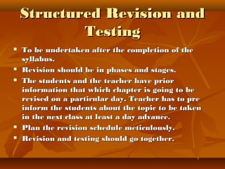 Structured Revision andStructured Revision and
TestingTesting
 To be undertaken after the completion of theTo be undertaken after the completion of the
syllabus.syllabus.
 Revision should be in phases and stages.Revision should be in phases and stages.
 The students and the teacher have priorThe students and the teacher have prior
information that which chapter is going to beinformation that which chapter is going to be
revised on a particular day. Teacher has to prerevised on a particular day. Teacher has to pre
inform the students about the topic to be takeninform the students about the topic to be taken
in the next class at least a day advance.in the next class at least a day advance.
 Plan the revision schedule meticulously.Plan the revision schedule meticulously.
 Revision and testing should go together.Revision and testing should go together.
 