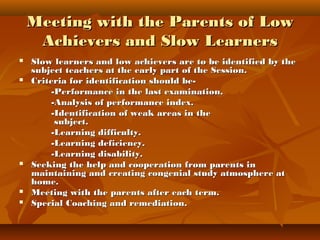Meeting with the Parents of LowMeeting with the Parents of Low
Achievers and Slow LearnersAchievers and Slow Learners
 Slow learners and low achievers are to be identified by theSlow learners and low achievers are to be identified by the
subject teachers at the early part of the Session.subject teachers at the early part of the Session.
 Criteria for identification should be-Criteria for identification should be-
-Performance in the last examination.-Performance in the last examination.
-Analysis of performance index.-Analysis of performance index.
-Identification of weak areas in the-Identification of weak areas in the
subject.subject.
-Learning difficulty.-Learning difficulty.
-Learning deficiency.-Learning deficiency.
-Learning disability.-Learning disability.
 Seeking the help and cooperation from parents inSeeking the help and cooperation from parents in
maintaining and creating congenial study atmosphere atmaintaining and creating congenial study atmosphere at
home.home.
 Meeting with the parents after each term.Meeting with the parents after each term.
 Special Coaching and remediation.Special Coaching and remediation.
 