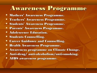 Awareness ProgrammeAwareness Programme
 Mothers’ Awareness Programme.Mothers’ Awareness Programme.
 Teachers’ Awareness Programme.Teachers’ Awareness Programme.
 Students’ Awareness Programme.Students’ Awareness Programme.
 Parents’ Awareness Programme.Parents’ Awareness Programme.
 Adolescence Education.Adolescence Education.
 Students Counselling.Students Counselling.
 Career Guidance and Counselling.Career Guidance and Counselling.
 Health Awareness Programme.Health Awareness Programme.
 Awareness programme on Climate Change.Awareness programme on Climate Change.
 Anti-drug/ anti-alcoholism/anti-smoking.Anti-drug/ anti-alcoholism/anti-smoking.
 AIDS awareness programme.AIDS awareness programme.
 