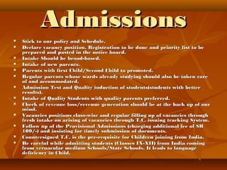 AdmissionsAdmissions
 Stick to our policy and Schedule.Stick to our policy and Schedule.
 Declare vacancy position. Registration to be done and priority list to beDeclare vacancy position. Registration to be done and priority list to be
prepared and pasted in the notice board.prepared and pasted in the notice board.
 Intake Should be broad-based.Intake Should be broad-based.
 Intake of new parents.Intake of new parents.
 Parents with first Child/Second Child to promoted.Parents with first Child/Second Child to promoted.
 Regular parents whose wards already studying should also be taken careRegular parents whose wards already studying should also be taken care
of and accommodated.of and accommodated.
 Admission Test and Quality induction of students(students with betterAdmission Test and Quality induction of students(students with better
results).results).
 Intake of Quality Students with quality parents preferred.Intake of Quality Students with quality parents preferred.
 Check of revenue loss/revenue generation should be at the back up of ourCheck of revenue loss/revenue generation should be at the back up of our
mind.mind.
 Vacancies positions class-wise and regular filling up of vacancies throughVacancies positions class-wise and regular filling up of vacancies through
fresh intake on arising of vacancies through T.C. issuing tracking System.fresh intake on arising of vacancies through T.C. issuing tracking System.
 Follow up of the Provisional Admissions (charging additional fee of SRFollow up of the Provisional Admissions (charging additional fee of SR
100/-) and insisting for timely submission of documents.100/-) and insisting for timely submission of documents.
 Countersigned T.C. is the pre-requisite for Children joining from India.Countersigned T.C. is the pre-requisite for Children joining from India.
 Be careful while admitting students (Classes IX-XII) from India comingBe careful while admitting students (Classes IX-XII) from India coming
from vernacular medium Schools/State Schools. It leads to languagefrom vernacular medium Schools/State Schools. It leads to language
deficiency in Child.deficiency in Child.
 