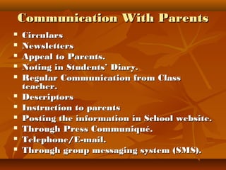Communication With ParentsCommunication With Parents
 CircularsCirculars
 NewslettersNewsletters
 Appeal to Parents.Appeal to Parents.
 Noting in Students’ Diary.Noting in Students’ Diary.
 Regular Communication from ClassRegular Communication from Class
teacher.teacher.
 DescriptorsDescriptors
 Instruction to parentsInstruction to parents
 Posting the information in School website.Posting the information in School website.
 Through Press Communiqué.Through Press Communiqué.
 Telephone/E-mail.Telephone/E-mail.
 Through group messaging system (SMS).Through group messaging system (SMS).
 