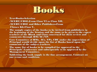 BooksBooks
 Text-Books-SelectionText-Books-Selection
-NCERT/CBSE-From Class VI to Class XII.-NCERT/CBSE-From Class VI to Class XII.
-NCERT/CBSE and Other Publishers-From-NCERT/CBSE and Other Publishers-From
Classes KG-Class V.Classes KG-Class V.
 The sample copies of the books to be invited from publishers inThe sample copies of the books to be invited from publishers in
the beginning of the Session and the same to be given to the expertthe beginning of the Session and the same to be given to the expert
teachers of the Block and Class concerned for their review andteachers of the Block and Class concerned for their review and
comments through HM/AC/VP.comments through HM/AC/VP.
 Core Committee of HMs, ACs, VPs, COE under the supervision ofCore Committee of HMs, ACs, VPs, COE under the supervision of
Principal would decide upon the list of Books based upon thePrincipal would decide upon the list of Books based upon the
comments of the subject teachers.comments of the subject teachers.
 The same list of books to be compiled for approval in theThe same list of books to be compiled for approval in the
Principals’ Conference and subsequently to be approved by thePrincipals’ Conference and subsequently to be approved by the
Management Committee.Management Committee.
 Subletting the book supply is the fine arrangement. Contract onSubletting the book supply is the fine arrangement. Contract on
our terms and condition.our terms and condition.
 