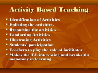 Activity Based TeachingActivity Based Teaching
 Identification of ActivitiesIdentification of Activities
 Enlisting the activities.Enlisting the activities.
 Organising the activitiesOrganising the activities
 Conducting ActivitiesConducting Activities
 Illustrating ActivitiesIllustrating Activities
 Students’ participationStudents’ participation
 Teachers to play the role of facilitatorTeachers to play the role of facilitator
 Makes the T-L interesting and breaks theMakes the T-L interesting and breaks the
monotony in learning.monotony in learning.
 