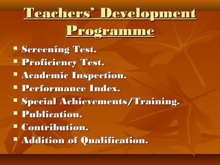 Teachers’ DevelopmentTeachers’ Development
ProgrammeProgramme
 Screening Test.Screening Test.
 Proficiency Test.Proficiency Test.
 Academic Inspection.Academic Inspection.
 Performance Index.Performance Index.
 Special Achievements/Training.Special Achievements/Training.
 Publication.Publication.
 Contribution.Contribution.
 Addition of Qualification.Addition of Qualification.
 