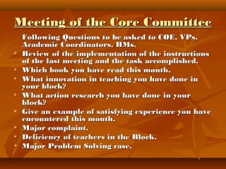 Meeting of the Core CommitteeMeeting of the Core Committee
Following Questions to be asked to COE, VPs,Following Questions to be asked to COE, VPs,
Academic Coordinators, HMs.Academic Coordinators, HMs.
 Review of the implementation of the instructionsReview of the implementation of the instructions
of the last meeting and the task accomplished.of the last meeting and the task accomplished.
 Which book you have read this month.Which book you have read this month.
 What innovation in teaching you have done inWhat innovation in teaching you have done in
your block?your block?
 What action research you have done in yourWhat action research you have done in your
block?block?
 Give an example of satisfying experience you haveGive an example of satisfying experience you have
encountered this month.encountered this month.
 Major complaint.Major complaint.
 Deficiency of teachers in the Block.Deficiency of teachers in the Block.
 Major Problem Solving case.Major Problem Solving case.
 