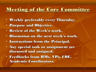 Meeting of the Core CommitteeMeeting of the Core Committee
 Weekly preferably every Thursday.Weekly preferably every Thursday.
 Purpose and Objective.Purpose and Objective.
 Review of the Week’s work.Review of the Week’s work.
 Discussion on the next week’s work.Discussion on the next week’s work.
 Instructions from the Principal.Instructions from the Principal.
 Any special task or assignment areAny special task or assignment are
discussed and assigned.discussed and assigned.
 Feedbacks from HMs, VPs, COE,Feedbacks from HMs, VPs, COE,
Academic Coordinators.Academic Coordinators.
 