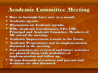 Academic Committee MeetingAcademic Committee Meeting
 Once in fortnight later once in a month.Once in fortnight later once in a month.
 Academic agenda.Academic agenda.
 Discussions on Academic agenda.Discussions on Academic agenda.
 HMs, Academic Coordinators, VPs, COE,HMs, Academic Coordinators, VPs, COE,
Principal and Academic Committee Members ofPrincipal and Academic Committee Members of
MC attend the meeting.MC attend the meeting.
 Academic Improvement remain in the Focus.Academic Improvement remain in the Focus.
 Academic Programmes and its implementationAcademic Programmes and its implementation
discussed in the meeting.discussed in the meeting.
 Past activities are reviewed and future activitiesPast activities are reviewed and future activities
are planned along with modalities ofare planned along with modalities of
implementation and follow up.implementation and follow up.
 Wrong demands of teachers and parents andWrong demands of teachers and parents and
decisions are also discussed.decisions are also discussed.
 
