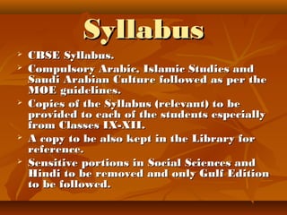 SyllabusSyllabus
 CBSE Syllabus.CBSE Syllabus.
 Compulsory Arabic, Islamic Studies andCompulsory Arabic, Islamic Studies and
Saudi Arabian Culture followed as per theSaudi Arabian Culture followed as per the
MOE guidelines.MOE guidelines.
 Copies of the Syllabus (relevant) to beCopies of the Syllabus (relevant) to be
provided to each of the students especiallyprovided to each of the students especially
from Classes IX-XII.from Classes IX-XII.
 A copy to be also kept in the Library forA copy to be also kept in the Library for
reference.reference.
 Sensitive portions in Social Sciences andSensitive portions in Social Sciences and
Hindi to be removed and only Gulf EditionHindi to be removed and only Gulf Edition
to be followed.to be followed.
 