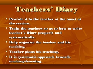 Teachers’ DiaryTeachers’ Diary
 Provide it to the teacher at the onset ofProvide it to the teacher at the onset of
the session.the session.
 Train the teachers so as to how to writeTrain the teachers so as to how to write
teacher’s Diary properly andteacher’s Diary properly and
systematically.systematically.
 Help organise the teacher and hisHelp organise the teacher and his
teaching.teaching.
 Teacher plans his teaching.Teacher plans his teaching.
 It is systematic approach towardsIt is systematic approach towards
teaching-learning.teaching-learning.
 