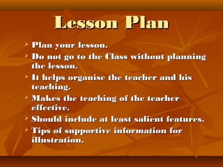 Lesson PlanLesson Plan
 Plan your lesson.Plan your lesson.
 Do not go to the Class without planningDo not go to the Class without planning
the lesson.the lesson.
 It helps organise the teacher and hisIt helps organise the teacher and his
teaching.teaching.
 Makes the teaching of the teacherMakes the teaching of the teacher
effective.effective.
 Should include at least salient features.Should include at least salient features.
 Tips of supportive information forTips of supportive information for
illustration.illustration.
 
