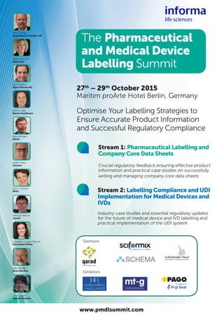 Optimise Your Labelling Strategies to
Ensure Accurate Product Information
and Successful Regulatory Compliance
27th
– 29th
October 2015
Maritim proArte Hotel Berlin, Germany
	 Stream 1: Pharmaceutical Labelling and
Company Core Data Sheets
	 Crucial regulatory feedback ensuring effective product
information and practical case studies on successfully
writing and managing company core data sheets
	 Stream 2: Labelling Compliance and UDI
Implementation for Medical Devices and
IVDs
	 Industry case studies and essential regulatory updates
for the future of medical device and IVD labelling and
practical implementation of the UDI system
Patricia Lefebvre
Sanofi
Sponsors:
Exhibitors:
The Pharmaceutical
and Medical Device
Labelling Summit
Klaus Menges
BfarM
Jackie Rae Elkin
Medtronic
Doris I. Stenver
PRAC
www.pmdlsummit.com
Steve Graham
Department of Health, UK
Igor Knezevic
Bayer Pharma AG,
Beth A. Lage
Baxter Healthcare
Guido Claes
Janssen
Géraldine Lissalde-Bonnet
GS1 Global Office
Peter Boege
Novo Nordisk
Laura Locati
Abbott Vascular
 