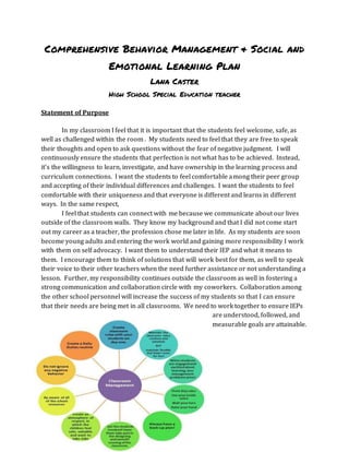 Comprehensive Behavior Management & Social and
Emotional Learning Plan
Lana Caster
High School Special Education teacher
Statement of Purpose
In my classroom I feel that it is important that the students feel welcome, safe, as
well as challenged within the room . My students need to feel that they are free to speak
their thoughts and open to ask questions without the fear of negative judgment. I will
continuously ensure the students that perfection is not what has to be achieved. Instead,
it’s the willingness to learn, investigate, and have ownership in the learning process and
curriculum connections. I want the students to feel comfortable among their peer group
and accepting of their individual differences and challenges. I want the students to feel
comfortable with their uniqueness and that everyone is different and learns in different
ways. In the same respect,
I feel that students can connect with me because we communicate about our lives
outside of the classroom walls. They know my background and that I did not come start
out my career as a teacher, the profession chose me later in life. As my students are soon
become young adults and entering the work world and gaining more responsibility I work
with them on self advocacy. I want them to understand their IEP and what it means to
them. I encourage them to think of solutions that will work best for them, as well to speak
their voice to their other teachers when the need further assistance or not understanding a
lesson. Further, my responsibility continues outside the classroom as well in fostering a
strong communication and collaboration circle with my coworkers. Collaboration among
the other school personnel will increase the success of my students so that I can ensure
that their needs are being met in all classrooms. We need to work together to ensure IEPs
are understood, followed, and
measurable goals are attainable.
 