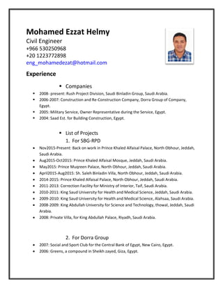 Mohamed Ezzat Helmy
Civil Engineer
+966 530250968
+20 1223772898
eng_mohamedezat@hotmail.com
Experience
 Companies
 2008- present: Rush Project Division, Saudi Binladin Group, Saudi Arabia.
 2006-2007: Construction and Re-Construction Company, Dorra Group of Company,
Egypt.
 2005: Military Service, Owner Representative during the Service, Egypt.
 2004: Saad Est. for Building Construction, Egypt.
 List of Projects
1. For SBG-RPD
 Nov2015-Present: Back on work in Prince Khaled Alfaisal Palace, North Obhour, Jeddah,
Saudi Arabia.
 Aug2015-Oct2015: Prince Khaled Alfaisal Mosque, Jeddah, Saudi Arabia.
 May2015: Prince Muqreen Palace, North Obhour, Jeddah, Saudi Arabia.
 April2015-Aug2015: Sh. Saleh Binladin Villa, North Obhour, Jeddah, Saudi Arabia.
 2014-2015: Prince Khaled Alfaisal Palace, North Obhour, Jeddah, Saudi Arabia.
 2011-2013: Correction Facility for Ministry of Interior, Taif, Saudi Arabia.
 2010-2011: King Saud University for Health and Medical Science, Jeddah, Saudi Arabia.
 2009-2010: King Saud University for Health and Medical Science, Alahsaa, Saudi Arabia.
 2008-2009: King Abdullah University for Science and Technology, thowal, Jeddah, Saudi
Arabia.
 2008: Private Villa, for King Abdullah Palace, Riyadh, Saudi Arabia.
2. For Dorra Group
 2007: Social and Sport Club for the Central Bank of Egypt, New Cairo, Egypt.
 2006: Greens, a compound in Sheikh zayed, Giza, Egypt.
 