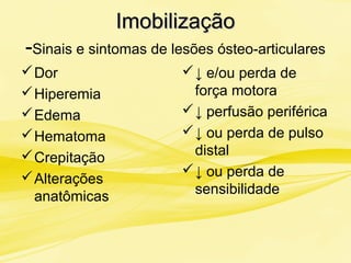 ImobilizaçãoImobilização
-Sinais e sintomas de lesões ósteo-articulares
Dor
Hiperemia
Edema
Hematoma
Crepitação
Alterações
anatômicas
↓ e/ou perda de
força motora
↓ perfusão periférica
↓ ou perda de pulso
distal
↓ ou perda de
sensibilidade
 