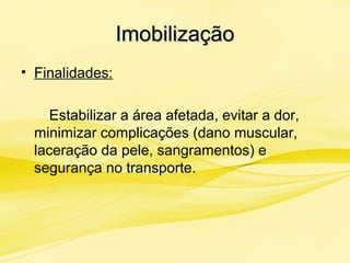 ImobilizaçãoImobilização
• Finalidades:
Estabilizar a área afetada, evitar a dor,
minimizar complicações (dano muscular,
laceração da pele, sangramentos) e
segurança no transporte.
 