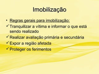 ImobilizaçãoImobilização
• Regras gerais para imobilização:
Tranquilizar a vítima e informar o que está
sendo realizado
Realizar avaliação primária e secundária
Expor a região afetada
Proteger os ferimentos
 