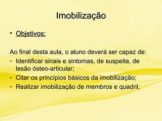 ImobilizaçãoImobilização
• Objetivos:Objetivos:
Ao final desta aula, o aluno deverá ser capaz de:
- Identificar sinais e sintomas, de suspeita, de
lesão ósteo-articular;
- Citar os princípios básicos da imobilização;
- Realizar imobilização de membros e quadril;
 