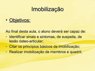 ImobilizaçãoImobilização
• Objetivos:Objetivos:
Ao final desta aula, o aluno deverá ser capaz de:
- Identificar sinais e sintomas, de suspeita, de
lesão ósteo-articular;
- Citar os princípios básicos da imobilização;
- Realizar imobilização de membros e quadril;
 