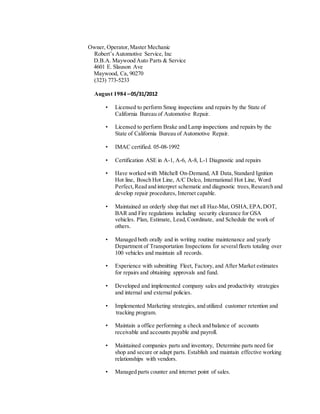 Owner, Operator,Master Mechanic
Robert’s Automotive Service, Inc
D.B.A. Maywood Auto Parts & Service
4601 E. Slauson Ave
Maywood, Ca, 90270
(323) 773-5233
August 1984 –05/31/2012
• Licensed to perform Smog inspections and repairs by the State of
California Bureau of Automotive Repair.
• Licensed to perform Brake and Lamp inspections and repairs by the
State of California Bureau of Automotive Repair.
• IMAC certified. 05-08-1992
• Certification ASE in A-1, A-6, A-8, L-1 Diagnostic and repairs
• Have worked with Mitchell On-Demand, All Data,Standard Ignition
Hot line, Bosch Hot Line, A/C Delco, International Hot Line, Word
Perfect,Read and interpret schematic and diagnostic trees,Research and
develop repair procedures, Internet capable.
• Maintained an orderly shop that met all Haz-Mat, OSHA,EPA,DOT,
BAR and Fire regulations including security clearance for GSA
vehicles. Plan, Estimate, Lead,Coordinate, and Schedule the work of
others.
• Managed both orally and in writing routine maintenance and yearly
Department of Transportation Inspections for severalfleets totaling over
100 vehicles and maintain all records.
• Experience with submitting Fleet, Factory, and After Market estimates
for repairs and obtaining approvals and fund.
• Developed and implemented company sales and productivity strategies
and internal and external policies.
• Implemented Marketing strategies, and utilized customer retention and
tracking program.
• Maintain a office performing a check and balance of accounts
receivable and accounts payable and payroll.
• Maintained companies parts and inventory, Determine parts need for
shop and secure or adapt parts. Establish and maintain effective working
relationships with vendors.
• Managed parts counter and internet point of sales.
 