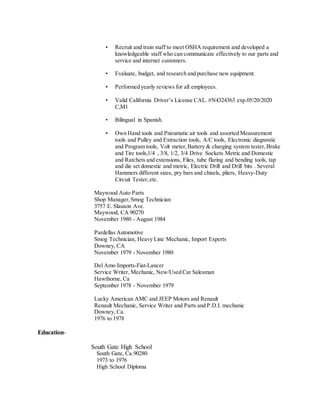 • Recruit and train staff to meet OSHA requirement and developed a
knowledgeable staff who can communicate effectively to our parts and
service and internet customers.
• Evaluate, budget, and research and purchase new equipment.
• Performed yearly reviews for all employees.
• Valid California Driver’s License CAL. #N4324363 exp.05/20/2020
C,M1
• Bilingual in Spanish.
• Own Hand tools and Pneumatic air tools and assorted Measurement
tools and Pulley and Extraction tools, A/C tools, Electronic diagnostic
and Program tools, Volt meter,Battery & charging system tester,Brake
and Tire tools,1/4 , 3/8, 1/2, 3/4 Drive Sockets Metric and Domestic
and Ratchets and extensions, Files, tube flaring and bending tools, tap
and die set domestic and metric, Electric Drill and Drill bits . Several
Hammers different sizes, pry bars and chisels, pliers, Heavy-Duty
Circuit Tester,etc.
Maywood Auto Parts
Shop Manager,Smog Technician
3757 E. Slauson Ave.
Maywood, CA 90270
November 1980 - August 1984
Pardellas Automotive
Smog Technician, Heavy Line Mechanic, Import Experts
Downey, CA
November 1979 - November 1980
Del Amo Imports-Fiat-Lancer
Service Writer, Mechanic, New/Used Car Salesman
Hawthorne, Ca
September 1978 - November 1979
Lucky American AMC and JEEP Motors and Renault
Renault Mechanic, Service Writer and Parts and P.D.I. mechanic
Downey, Ca.
1976 to 1978
Education-
South Gate High School
South Gate, Ca.90280
1973 to 1976
High School Diploma
 