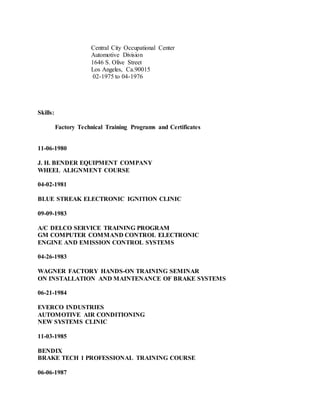 Central City Occupational Center
Automotive Division
1646 S. Olive Street
Los Angeles, Ca.90015
02-1975 to 04-1976
Skills:
Factory Technical Training Programs and Certificates
11-06-1980
J. H. BENDER EQUIPMENT COMPANY
WHEEL ALIGNMENT COURSE
04-02-1981
BLUE STREAK ELECTRONIC IGNITION CLINIC
09-09-1983
A/C DELCO SERVICE TRAINING PROGRAM
GM COMPUTER COMMAND CONTROL ELECTRONIC
ENGINE AND EMISSION CONTROL SYSTEMS
04-26-1983
WAGNER FACTORY HANDS-ON TRAINING SEMINAR
ON INSTALLATION AND MAINTENANCE OF BRAKE SYSTEMS
06-21-1984
EVERCO INDUSTRIES
AUTOMOTIVE AIR CONDITIONING
NEW SYSTEMS CLINIC
11-03-1985
BENDIX
BRAKE TECH 1 PROFESSIONAL TRAINING COURSE
06-06-1987
 