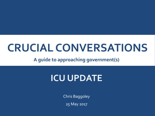 CRUCIAL CONVERSATIONS
A guide to approaching government(s)
ICU UPDATE
Chris Baggoley
25 May 2017
 