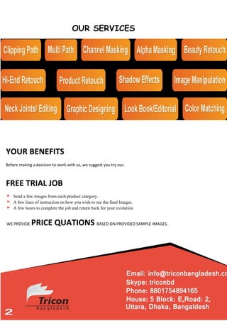 OUR SERVICES
YOUR BENEFITS
Before making a decision to work with us, we suggest you try our.
FREE TRIAL JOB
Send a few images from each product category.
A few lines of instruction on how you wish to see the final Images.
A few hours to complete the job and return back for your evolution.
WE PROVIDE PRICE QUATIONS BASED ON PROVIDED SAMPLE IMAGES.
 