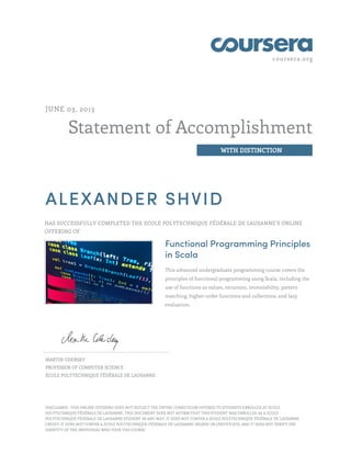 coursera.org
Statement of Accomplishment
WITH DISTINCTION
JUNE 03, 2013
ALEXANDER SHVID
HAS SUCCESSFULLY COMPLETED THE ECOLE POLYTECHNIQUE FÉDÉRALE DE LAUSANNE’S ONLINE
OFFERING OF
Functional Programming Principles
in Scala
This advanced undergraduate programming course covers the
principles of functional programming using Scala, including the
use of functions as values, recursion, immutability, pattern
matching, higher-order functions and collections, and lazy
evaluation.
MARTIN ODERSKY
PROFESSOR OF COMPUTER SCIENCE
ÉCOLE POLYTECHNIQUE FÉDÉRALE DE LAUSANNE
DISCLAIMER : THIS ONLINE OFFERING DOES NOT REFLECT THE ENTIRE CURRICULUM OFFERED TO STUDENTS ENROLLED AT ECOLE
POLYTECHNIQUE FÉDÉRALE DE LAUSANNE. THIS DOCUMENT DOES NOT AFFIRM THAT THIS STUDENT WAS ENROLLED AS A ECOLE
POLYTECHNIQUE FÉDÉRALE DE LAUSANNE STUDENT IN ANY WAY; IT DOES NOT CONFER A ECOLE POLYTECHNIQUE FÉDÉRALE DE LAUSANNE
CREDIT; IT DOES NOT CONFER A ECOLE POLYTECHNIQUE FÉDÉRALE DE LAUSANNE DEGREE OR CERTIFICATE; AND IT DOES NOT VERIFY THE
IDENTITY OF THE INDIVIDUAL WHO TOOK THE COURSE.
 