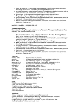  Keep up-to-date on the technical/product knowledge and information and provide such
knowledge, consultation, and on-the-job training for the sales team.
 Actively participate in sales/marketing meetings, review periodical sales/marketing reports
and summarize such information in own reports for further reference.
 Coordinated the successful simultaneous development of several projects.
 Prepared weekly/monthly project status reports for management.
 Coordinate with logistic personnel to monitor the inventory status of the assigned products.
 Participate in frequent trade-fairs and exhibitions.
 Review complaints and suggestions relating to assigned products and take appropriate
action in a timely manner
Apr 1999 – Nov 2006 : SUNOLIN CO., LTD
Sales Representatives
Responsible for selling Polyacrylic acid dispersant, Flocculants Polyacrylamide, Biocide for Water
treatment, Wax emulsion for agricultures.
 Provide market analysis, set up and propose the Annual Marketing Plan/Budget/Action
Plan/ for the assigned products for high-level approval.
 Visit opinion leaders/customers to gather market/technical information, and maintains good
relationship Most of customer are trading companies.
 Coordinate with suppliers to acquire business information and support.
 Keep up-to-date on the technical/product knowledge and information and provide such
knowledge and consultation.
 Actively participate in sales/marketing meetings, review periodical sales and summarize
such information in own reports for further reference.
 Coordinate with logistic personnel to monitor the inventory status of the assigned products.
 Participate in frequent trade-fairs and exhibitions.
 Review complaints and suggestions relating to assigned products and take appropriate
action in a timely manner.
Trainings:
October 2013 : Defensive Driving Training
May 2013 : Croda Polymer Additive Products and Sales training (CH)
March 2012 : Croda Coating&Polymer lab training (SG)
November 2011 : Croda Coating&Polymer Products and Sales training (CH)
September 2011 : Croda Lubricant Products and Sales training (CH)
August 2011 : Croda Products Training (UK)
June 2010 : Management Skill For Supervisor
May 2010 : Eka Sales Work Shop
April 2010 : BBS Observations and Training for Sales and Management
February 2010 : Excel Training
September 2009 : Negotiate and Win
June 2009 : Professional Selling Skill
December 2008 : Presentation Skill
May 2008 : Eka Sales Advance Training
January 2007 : Eka Sales Training
Skills:
- Good command of English communication.
- Work hard and good responsibility.
- Good personality and co-operating with others.
- Strong computer skills: Software: MS Office, Internet.
- Laboratory skill
- Good negotiate skill.
Strengths:
- Strong background in sales, marketing and staff development.
- Mature, systematic, Strong leadership skill, good analytical thinking and innovative
- Friendly manner, warm and interactive personality
- Able to communicate effectively in both Thai and English, and negotiation skill
- Self-motivated, self-initiative and results-driven
 