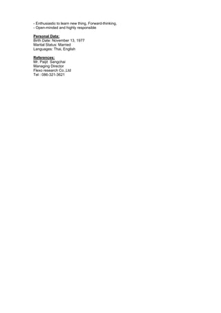 - Enthusiastic to learn new thing, Forward-thinking,
- Open-minded and highly responsible
Personal Data:
Birth Date: November 13, 1977
Marital Status: Married
Languages: Thai, English
References:
Mr. Paijit Sangchai
Managing Director
Flexo research Co.,Ltd
Tel : 086-321-3621
 