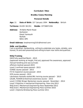 Curriculum Vitae
Bradley Casey-Manning
Personal Details
Age: 21 Date of Birth: 21st January 1994 Nationality: British
Tel Home: 01439 301351 Mobile: 07730871556
Address: 78 Bells Marsh Road
Gorleston
Great Yarmouth
Norfolk
NR31 6PR
Email Address: bradmanning2101@hotmail.com
Skills and Qualities
I am a punctual, hardworking, willing to undertake any tasks, reliable, very
honest, fit and well presented and willing to learn new skills and qualities.
NVQ/Training
GWO fully qualified March - 2015
(approved working at height, first aid, approved fire awareness, approved
manual handling and sea survival)
offshore medical passed-2015
Level 2 confined space passed - 2015
CCNSG course passed - 2015
P.P.E inspection course passed - 2015
ICM course passed - 2015
Latchways mansafe sealed SRL training course passed - 2015
LOLER, PUWER & Electrical awareness course - 2015
Level 2 CCNQ Slinger Banksman course passed - November - 2014
Level 3 Diploma in mechanical Engineering- Pass-July 2013
NVQ level 2 Mechanical Engineering-Pass-September 2012
NVQ level 1 Mechanical Engineering-Pass-summer 2010
Level 1 Diploma Bricklaying-Pass-summer 2011
 