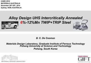 MATERIALS DESIGN LABORATORY
Alloy Design UHS Intercritically Annealed
6%-12%Mn TWIP+TRIP Steel
B. C. De Cooman
Materials Design Laboratory, Graduate Institute of Ferrous Technology
Pohang University of Science and Technology
Pohang, South Korea
CAMS 2014
MATERIALS AUSTRALIA
November 26th-28th, 2014
Sydney, NSW, AUSTRALIA
 