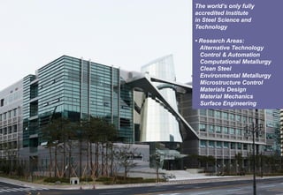 MATERIALS DESIGN LABORATORY
The world’s only fully
accredited Institute
in Steel Science and
Technology
• Research Areas:
Alternative Technology
Control & Automation
Computational Metallurgy
Clean Steel
Environmental Metallurgy
Microstructure Control
Materials Design
Material Mechanics
Surface Engineering
 