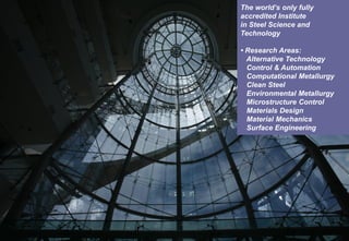 MATERIALS DESIGN LABORATORY
The world’s only fully
accredited Institute
in Steel Science and
Technology
• Research Areas:
Alternative Technology
Control & Automation
Computational Metallurgy
Clean Steel
Environmental Metallurgy
Microstructure Control
Materials Design
Material Mechanics
Surface Engineering
 